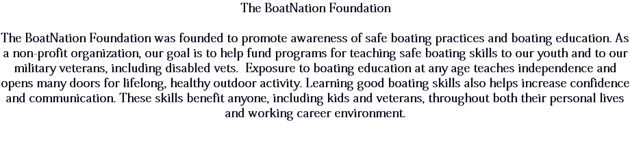 The BoatNation Foundation The BoatNation Foundation was founded to promote awareness of safe boating practices and boating education. As a non-profit organization, our goal is to help fund programs for teaching safe boating skills to our youth and to our military veterans, including disabled vets. Exposure to boating education at any age teaches independence and opens many doors for lifelong, healthy outdoor activity. Learning good boating skills also helps increase confidence and communication. These skills benefit anyone, including kids and veterans, throughout both their personal lives and working career environment. 
